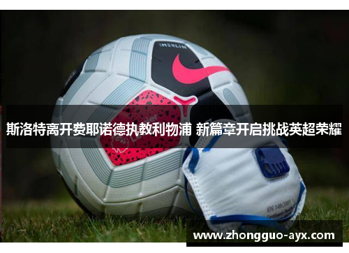 斯洛特离开费耶诺德执教利物浦 新篇章开启挑战英超荣耀