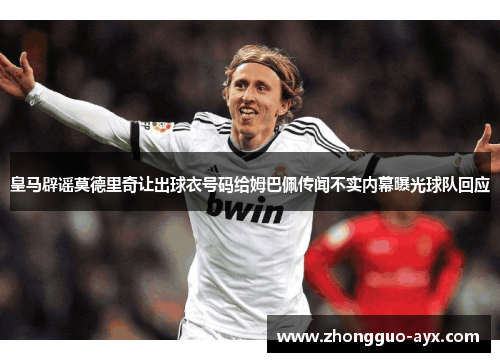皇马辟谣莫德里奇让出球衣号码给姆巴佩传闻不实内幕曝光球队回应